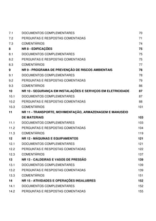 7.1 DOCUMENTOS COMPLEMENTARES 70
7.2 PERGUNTAS E RESPOSTAS COMENTADAS 71
7.3 COMENTÁRIOS 74
8 NR 8 - EDIFICAÇÕES 75
8.1 DOCUMENTOS COMPLEMENTARES 75
8.2 PERGUNTAS E RESPOSTAS COMENTADAS 75
8.3 COMENTÁRIOS 77
9 NR 9 - PROGRAMA DE PREVENÇÃO DE RISCOS AMBIENTAIS 78
9.1 DOCUMENTOS COMPLEMENTARES 78
9.2 PERGUNTAS E RESPOSTAS COMENTADAS 79
9.3 COMENTÁRIOS 86
10 NR 10 - SEGURANÇA EM INSTALAÇÕES E SERVIÇOS EM ELETRICIDADE 87
10.1 DOCUMENTOS COMPLEMENTARES 87
10.2 PERGUNTAS E RESPOSTAS COMENTADAS 88
10.3 COMENTÁRIOS 101
11 NR 11 - TRANSPORTE, MOVIMENTAÇÃO, ARMAZENAGEM E MANUSEIO
DE MATERIAIS 103
11.1 DOCUMENTOS COMPLEMENTARES 103
11.2 PERGUNTAS E RESPOSTAS COMENTADAS 104
11.3 COMENTÁRIOS 119
12 NR 12 - MÁQUINAS E EQUIPAMENTOS 121
12.1 DOCUMENTOS COMPLEMENTARES 121
12.2 PERGUNTAS E RESPOSTAS COMENTADAS 122
12.3 COMENTÁRIOS 137
13 NR 13 - CALDEIRAS E VASOS DE PRESSÃO 139
13.1 DOCUMENTOS COMPLEMENTARES 139
13.2 PERGUNTAS E RESPOSTAS COMENTADAS 139
13.3 COMENTÁRIOS 151
14 NR 15 - ATIVIDADES E OPERAÇÕES INSALUBRES 152
14.1 DOCUMENTOS COMPLEMENTARES 152
14.2 PERGUNTAS E RESPOSTAS COMENTADAS 155
 