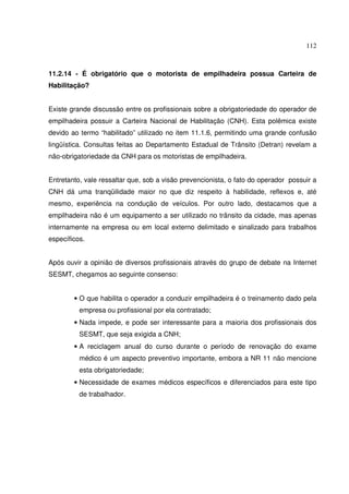 112
11.2.14 - É obrigatório que o motorista de empilhadeira possua Carteira de
Habilitação?
Existe grande discussão entre os profissionais sobre a obrigatoriedade do operador de
empilhadeira possuir a Carteira Nacional de Habilitação (CNH). Esta polêmica existe
devido ao termo “habilitado” utilizado no item 11.1.6, permitindo uma grande confusão
lingüística. Consultas feitas ao Departamento Estadual de Trânsito (Detran) revelam a
não-obrigatoriedade da CNH para os motoristas de empilhadeira.
Entretanto, vale ressaltar que, sob a visão prevencionista, o fato do operador possuir a
CNH dá uma tranqüilidade maior no que diz respeito à habilidade, reflexos e, até
mesmo, experiência na condução de veículos. Por outro lado, destacamos que a
empilhadeira não é um equipamento a ser utilizado no trânsito da cidade, mas apenas
internamente na empresa ou em local externo delimitado e sinalizado para trabalhos
específicos.
Após ouvir a opinião de diversos profissionais através do grupo de debate na Internet
SESMT, chegamos ao seguinte consenso:
• O que habilita o operador a conduzir empilhadeira é o treinamento dado pela
empresa ou profissional por ela contratado;
• Nada impede, e pode ser interessante para a maioria dos profissionais dos
SESMT, que seja exigida a CNH;
• A reciclagem anual do curso durante o período de renovação do exame
médico é um aspecto preventivo importante, embora a NR 11 não mencione
esta obrigatoriedade;
• Necessidade de exames médicos específicos e diferenciados para este tipo
de trabalhador.
 