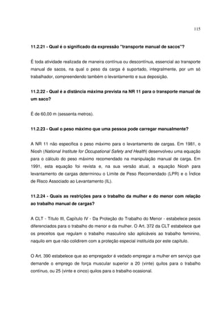 115
11.2.21 - Qual é o significado da expressão "transporte manual de sacos"?
É toda atividade realizada de maneira contínua ou descontínua, essencial ao transporte
manual de sacos, na qual o peso da carga é suportado, integralmente, por um só
trabalhador, compreendendo também o levantamento e sua deposição.
11.2.22 - Qual é a distância máxima prevista na NR 11 para o transporte manual de
um saco?
É de 60,00 m (sessenta metros).
11.2.23 - Qual o peso máximo que uma pessoa pode carregar manualmente?
A NR 11 não especifica o peso máximo para o levantamento de cargas. Em 1981, o
Niosh (National Institute for Occupational Safety and Health) desenvolveu uma equação
para o cálculo do peso máximo recomendado na manipulação manual de carga. Em
1991, esta equação foi revista e, na sua versão atual, a equação Niosh para
levantamento de cargas determinou o Limite de Peso Recomendado (LPR) e o Índice
de Risco Associado ao Levantamento (IL).
11.2.24 - Quais as restrições para o trabalho da mulher e do menor com relação
ao trabalho manual de cargas?
A CLT - Título III, Capítulo IV - Da Proteção do Trabalho do Menor - estabelece pesos
diferenciados para o trabalho do menor e da mulher. O Art. 372 da CLT estabelece que
os preceitos que regulam o trabalho masculino são aplicáveis ao trabalho feminino,
naquilo em que não colidirem com a proteção especial instituída por este capítulo.
O Art. 390 estabelece que ao empregador é vedado empregar a mulher em serviço que
demande o emprego de força muscular superior a 20 (vinte) quilos para o trabalho
contínuo, ou 25 (vinte e cinco) quilos para o trabalho ocasional.
 