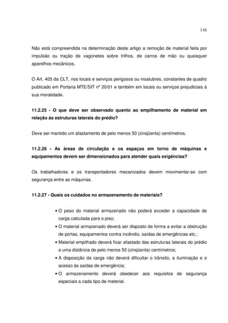 116
Não está compreendida na determinação deste artigo a remoção de material feita por
impulsão ou tração de vagonetes sobre trilhos, de carros de mão ou quaisquer
aparelhos mecânicos.
O Art. 405 da CLT, nos locais e serviços perigosos ou insalubres, constantes de quadro
publicado em Portaria MTE/SIT n 20/01 e também em locais ou serviços prejudiciais à
sua moralidade.
11.2.25 - O que deve ser observado quanto ao empilhamento de material em
relação às estruturas laterais do prédio?
Deve ser mantido um afastamento de pelo menos 50 (cinqüenta) centímetros.
11.2.26 - As áreas de circulação e os espaços em torno de máquinas e
equipamentos devem ser dimensionados para atender quais exigências?
Os trabalhadores e os transportadores mecanizados devem movimentar-se com
segurança entre as máquinas.
11.2.27 - Quais os cuidados no armazenamento de materiais?
• O peso do material armazenado não poderá exceder a capacidade de
carga calculada para o piso;
• O material armazenado deverá ser disposto de forma a evitar a obstrução
de portas, equipamentos contra incêndio, saídas de emergências etc.;
• Material empilhado deverá ficar afastado das estruturas laterais do prédio
a uma distância de pelo menos 50 (cinqüenta) centímetros;
• A disposição da carga não deverá dificultar o trânsito, a iluminação e o
acesso às saídas de emergência;
• O armazenamento deverá obedecer aos requisitos de segurança
especiais a cada tipo de material.
 