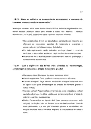 117
11.2.28 - Quais os cuidados na movimentação, armazenagem e manuseio de
chapas de mármore, granito e outras rochas?
As chapas serradas, ainda sobre o carro transportador e dentro do alojamento do tear,
devem receber proteção lateral para impedir a queda das mesmas - proteção
denominada L ou Fueiro, observando-se os seguintes requisitos mínimos:
• Os equipamentos devem ser calculados e construídos de maneira que
ofereçam as necessárias garantias de resistência e segurança e
conservados em perfeitas condições de trabalho;
• Em todo equipamento, serão indicados, em lugar visível, o nome do
fabricante, o responsável técnico e a carga máxima de trabalho permitida;
• Os encaixes dos L (Fueiros) devem possuir sistema de trava que impeça a
saída acidental dos mesmos.
11.2.29 - Qual o significado dos termos mais utilizados na movimentação,
armazenagem e manuseio de chapas de mármore, granito?
• Carro porta-bloco: Carro que fica sob o tear com o bloco;
• Carro transportador: Carro que leva o carro porta-bloco até o tear;
• Cavalete triangular: Peça metálica em formato triangular com uma base
de apoio usado para armazenagem de chapas de mármore, granito e
outras rochas;
• Cavalete vertical: Peça metálica em formato de pente colocado na vertical
apoiado sobre base metálica, usada para armazenamento de chapas de
mármore, granito e outras rochas;
• Fueiro: Peça metálica em formato de L (para os carros porta-bloco mais
antigos), ou simples, com um de seus lados encaixados sobre a base do
carro porta-bloco, que tem por finalidade garantir a estabilidade das
chapas durante e após a serrada e enquanto as chapas estiverem sobre o
carro;
 