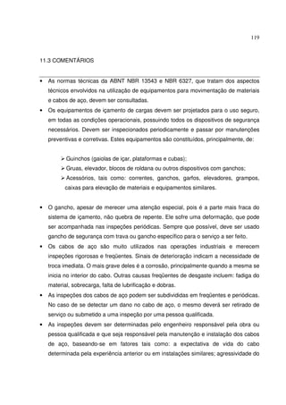 119
11.3 COMENTÁRIOS
• As normas técnicas da ABNT NBR 13543 e NBR 6327, que tratam dos aspectos
técnicos envolvidos na utilização de equipamentos para movimentação de materiais
e cabos de aço, devem ser consultadas.
• Os equipamentos de içamento de cargas devem ser projetados para o uso seguro,
em todas as condições operacionais, possuindo todos os dispositivos de segurança
necessários. Devem ser inspecionados periodicamente e passar por manutenções
preventivas e corretivas. Estes equipamentos são constituídos, principalmente, de:
Guinchos (gaiolas de içar, plataformas e cubas);
Gruas, elevador, blocos de roldana ou outros dispositivos com ganchos;
Acessórios, tais como: correntes, ganchos, garfos, elevadores, grampos,
caixas para elevação de materiais e equipamentos similares.
• O gancho, apesar de merecer uma atenção especial, pois é a parte mais fraca do
sistema de içamento, não quebra de repente. Ele sofre uma deformação, que pode
ser acompanhada nas inspeções periódicas. Sempre que possível, deve ser usado
gancho de segurança com trava ou gancho específico para o serviço a ser feito.
• Os cabos de aço são muito utilizados nas operações industriais e merecem
inspeções rigorosas e freqüentes. Sinais de deterioração indicam a necessidade de
troca imediata. O mais grave deles é a corrosão, principalmente quando a mesma se
inicia no interior do cabo. Outras causas freqüentes de desgaste incluem: fadiga do
material, sobrecarga, falta de lubrificação e dobras.
• As inspeções dos cabos de aço podem ser subdivididas em freqüentes e periódicas.
No caso de se detectar um dano no cabo de aço, o mesmo deverá ser retirado de
serviço ou submetido a uma inspeção por uma pessoa qualificada.
• As inspeções devem ser determinadas pelo engenheiro responsável pela obra ou
pessoa qualificada e que seja responsável pela manutenção e instalação dos cabos
de aço, baseando-se em fatores tais como: a expectativa de vida do cabo
determinada pela experiência anterior ou em instalações similares; agressividade do
 