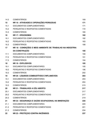 14.3 COMENTÁRIOS 169
15 NR 16 - ATIVIDADES E OPERAÇÕES PERIGOSAS 171
15.1 DOCUMENTOS COMPLEMENTARES 171
15.2 PERGUNTAS E RESPOSTAS COMENTADAS 172
15.3 COMENTÁRIOS 180
16 NR 17 - ERGONOMIA 182
16.1 DOCUMENTOS COMPLEMENTARES 182
16.2 PERGUNTAS E RESPOSTAS COMENTADAS 183
16.3 COMENTÁRIOS 188
17 NR 18 - CONDIÇÕES E MEIO AMBIENTE DE TRABALHO NA INDÚSTRIA
DA CONSTRUÇÃO 190
17.1 DOCUMENTOS COMPLEMENTARES 190
17.2 PERGUNTAS E RESPOSTAS COMENTADAS 191
17.3 COMENTÁRIOS 194
18 NR 19 - EXPLOSIVOS 195
18.1 DOCUMENTOS COMPLEMENTARES 195
18.2 PERGUNTAS E RESPOSTAS COMENTADAS 196
18.3 COMENTÁRIOS 202
19 NR 20 - LÍQUIDOS COMBUSTÍVEIS E INFLAMÁVEIS 203
19.1 DOCUMENTOS COMPLEMENTARES 203
19.2 PERGUNTAS E RESPOSTAS COMENTADAS 204
19.3 COMENTÁRIOS 215
20 NR 21 - TRABALHOS A CÉU ABERTO 217
20.1 DOCUMENTOS COMPLEMENTARES 217
20.2 PERGUNTAS E RESPOSTAS COMENTADAS 217
20.3 COMENTÁRIOS 219
21 NR 22 - SEGURANÇA E SAÚDE OCUPACIONAL NA MINERAÇÃO 220
21.1 DOCUMENTOS COMPLEMENTARES 220
21.2 PERGUNTAS E RESPOSTAS COMENTADAS 221
21.3 COMENTÁRIOS 234
22 NR 23 - PROTEÇÃO CONTRA INCÊNDIOS 237
 
