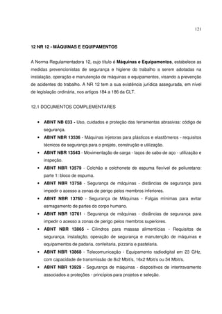 121
12 NR 12 - MÁQUINAS E EQUIPAMENTOS
A Norma Regulamentadora 12, cujo título é Máquinas e Equipamentos, estabelece as
medidas prevencionistas de segurança e higiene do trabalho a serem adotadas na
instalação, operação e manutenção de máquinas e equipamentos, visando a prevenção
de acidentes do trabalho. A NR 12 tem a sua existência jurídica assegurada, em nível
de legislação ordinária, nos artigos 184 a 186 da CLT.
12.1 DOCUMENTOS COMPLEMENTARES
• ABNT NB 033 - Uso, cuidados e proteção das ferramentas abrasivas: código de
segurança.
• ABNT NBR 13536 - Máquinas injetoras para plásticos e elastômeros - requisitos
técnicos de segurança para o projeto, construção e utilização.
• ABNT NBR 13543 - Movimentação de carga - laços de cabo de aço - utilização e
inspeção.
• ABNT NBR 13579 - Colchão e colchonete de espuma flexível de poliuretano:
parte 1: bloco de espuma.
• ABNT NBR 13758 - Segurança de máquinas - distâncias de segurança para
impedir o acesso a zonas de perigo pelos membros inferiores.
• ABNT NBR 13760 - Segurança de Máquinas - Folgas mínimas para evitar
esmagamento de partes do corpo humano.
• ABNT NBR 13761 - Segurança de máquinas - distâncias de segurança para
impedir o acesso a zonas de perigo pelos membros superiores.
• ABNT NBR 13865 - Cilindros para massas alimentícias - Requisitos de
segurança, instalação, operação de segurança e manutenção de máquinas e
equipamentos de padaria, confeitaria, pizzaria e pastelaria.
• ABNT NBR 13868 - Telecomunicação - Equipamento radiodigital em 23 GHz,
com capacidade de transmissão de 8x2 Mbit/s, 16x2 Mbit/s ou 34 Mbit/s.
• ABNT NBR 13929 - Segurança de máquinas - dispositivos de intertravamento
associados a proteções - princípios para projetos e seleção.
 