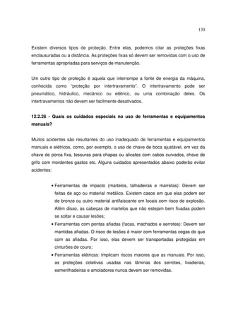 130
Existem diversos tipos de proteção. Entre elas, podemos citar as proteções fixas
enclausuradas ou a distância. As proteções fixas só devem ser removidas com o uso de
ferramentas apropriadas para serviços de manutenção.
Um outro tipo de proteção é aquela que interrompe a fonte de energia da máquina,
conhecida como “proteção por intertravamento”. O intertravamento pode ser
pneumático, hidráulico, mecânico ou elétrico, ou uma combinação deles. Os
intertravamentos não devem ser facilmente desativados.
12.2.26 - Quais os cuidados especiais no uso de ferramentas e equipamentos
manuais?
Muitos acidentes são resultantes do uso inadequado de ferramentas e equipamentos
manuais e elétricos, como, por exemplo, o uso de chave de boca ajustável, em vez da
chave de porca fixa, tesouras para chapas ou alicates com cabos curvados, chave de
grifo com mordentes gastos etc. Alguns cuidados apresentados abaixo poderão evitar
acidentes:
• Ferramentas de impacto (martelos, talhadeiras e marretas): Devem ser
feitas de aço ou material metálico. Existem casos em que elas podem ser
de bronze ou outro material antifaiscante em locais com risco de explosão.
Além disso, as cabeças de martelos que não estejam bem fixadas podem
se soltar e causar lesões;
• Ferramentas com pontas afiadas (facas, machados e serrotes): Devem ser
mantidas afiadas. O risco de lesões é maior com ferramentas cegas do que
com as afiadas. Por isso, elas devem ser transportadas protegidas em
cinturões de couro;
• Ferramentas elétricas: Implicam riscos maiores que as manuais. Por isso,
as proteções coletivas usadas nas lâminas dos serrotes, lixadeiras,
esmerilhadeiras e amoladores nunca devem ser removidas.
 