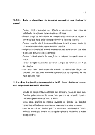 133
12.2.33 - Quais os dispositivos de segurança necessários aos cilindros de
massa?
• Possuir cilindro obstrutivo que dificulte a aproximação das mãos do
trabalhador da região de convergência dos cilindros;
• Possuir chapa de fechamento do vão que tem a finalidade de impedir a
introdução das mãos entre o cilindro obstrutivo e o cilindro superior;
• Possuir proteção lateral fixa com o objetivo de impedir acesso à região de
convergência dos cilindros pela lateral da máquina;
• Respeitar as dimensões mínimas necessárias para evitar alcance das mãos
à região de convergência dos cilindros;
• Possuir botão de parada de emergência da máquina bem posicionado na
lateral;
• Possuir proteção fixa metálica ou similar na região de transmissão de força
da máquina;
• Não deve haver possibilidade de inversão do sentido de rotação dos
cilindros. Com isso, será eliminada a possibilidade de surgimento de uma
nova região de risco.
12.2.34 - Para fins de aplicação dos requisitos da NR 12 para cilindros de massas,
qual o significado dos termos técnicos?
• Cilindro de massa: máquina utilizada para cilindrar a massa de fazer pães.
Consiste principalmente de mesa baia, prancha de extensão traseira,
cilindros superior e inferior, motor e polias;
• Mesa baixa: prancha de madeira revestida de fórmica, nas posições
horizontais, utilizadas como apoio para o operador manusear a massa;
• Prancha de extensão traseira: prancha de madeira revestida com fórmica,
inclinada em relação à base, utilizada para suportar e encaminhar a massa
até os cilindros;
 
