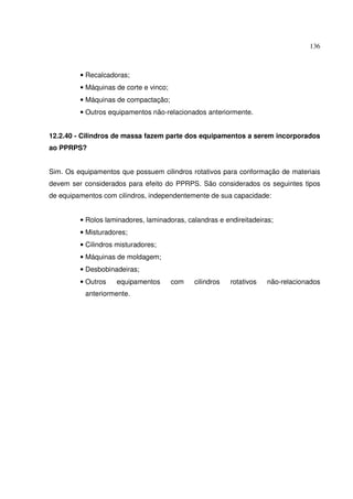 136
• Recalcadoras;
• Máquinas de corte e vinco;
• Máquinas de compactação;
• Outros equipamentos não-relacionados anteriormente.
12.2.40 - Cilindros de massa fazem parte dos equipamentos a serem incorporados
ao PPRPS?
Sim. Os equipamentos que possuem cilindros rotativos para conformação de materiais
devem ser considerados para efeito do PPRPS. São considerados os seguintes tipos
de equipamentos com cilindros, independentemente de sua capacidade:
• Rolos laminadores, laminadoras, calandras e endireitadeiras;
• Misturadores;
• Cilindros misturadores;
• Máquinas de moldagem;
• Desbobinadeiras;
• Outros equipamentos com cilindros rotativos não-relacionados
anteriormente.
 