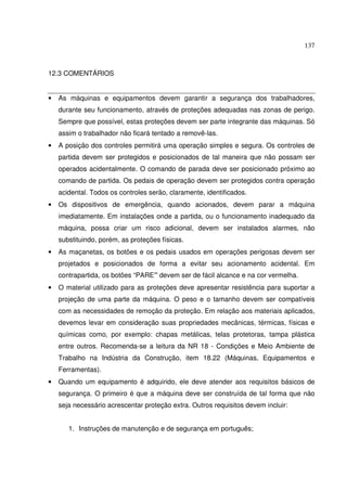 137
12.3 COMENTÁRIOS
• As máquinas e equipamentos devem garantir a segurança dos trabalhadores,
durante seu funcionamento, através de proteções adequadas nas zonas de perigo.
Sempre que possível, estas proteções devem ser parte integrante das máquinas. Só
assim o trabalhador não ficará tentado a removê-las.
• A posição dos controles permitirá uma operação simples e segura. Os controles de
partida devem ser protegidos e posicionados de tal maneira que não possam ser
operados acidentalmente. O comando de parada deve ser posicionado próximo ao
comando de partida. Os pedais de operação devem ser protegidos contra operação
acidental. Todos os controles serão, claramente, identificados.
• Os dispositivos de emergência, quando acionados, devem parar a máquina
imediatamente. Em instalações onde a partida, ou o funcionamento inadequado da
máquina, possa criar um risco adicional, devem ser instalados alarmes, não
substituindo, porém, as proteções físicas.
• As maçanetas, os botões e os pedais usados em operações perigosas devem ser
projetados e posicionados de forma a evitar seu acionamento acidental. Em
contrapartida, os botões “PARE” devem ser de fácil alcance e na cor vermelha.
• O material utilizado para as proteções deve apresentar resistência para suportar a
projeção de uma parte da máquina. O peso e o tamanho devem ser compatíveis
com as necessidades de remoção da proteção. Em relação aos materiais aplicados,
devemos levar em consideração suas propriedades mecânicas, térmicas, físicas e
químicas como, por exemplo: chapas metálicas, telas protetoras, tampa plástica
entre outros. Recomenda-se a leitura da NR 18 - Condições e Meio Ambiente de
Trabalho na Indústria da Construção, item 18.22 (Máquinas, Equipamentos e
Ferramentas).
• Quando um equipamento é adquirido, ele deve atender aos requisitos básicos de
segurança. O primeiro é que a máquina deve ser construída de tal forma que não
seja necessário acrescentar proteção extra. Outros requisitos devem incluir:
1. Instruções de manutenção e de segurança em português;
 