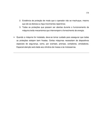 138
2. Existência de proteção de modo que o operador não se machuque, mesmo
que ele se distraia ou faça movimentos repentinos;
3. Todas as proteções que possam ser abertas durante o funcionamento da
máquina terão mecanismos que interrompam o fornecimento de energia.
• Quando a máquina for instalada, deve-se tomar cuidado para assegurar que todas
as proteções estejam bem fixadas. Certas máquinas necessitam de dispositivos
especiais de segurança, como, por exemplo, prensas, cortadores, amoladores.
Especial atenção será dada aos cilindros de massa e às motosserras.
 