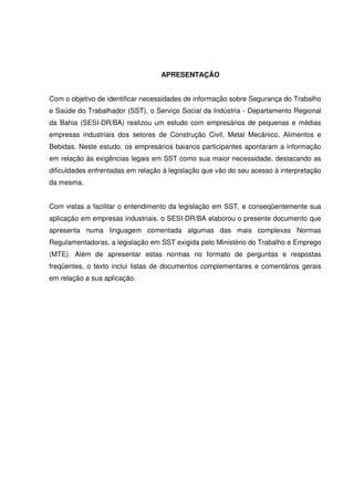 APRESENTAÇÃO
Com o objetivo de identificar necessidades de informação sobre Segurança do Trabalho
e Saúde do Trabalhador (SST), o Serviço Social da Indústria - Departamento Regional
da Bahia (SESI-DR/BA) realizou um estudo com empresários de pequenas e médias
empresas industriais dos setores de Construção Civil, Metal Mecânico, Alimentos e
Bebidas. Neste estudo, os empresários baianos participantes apontaram a informação
em relação às exigências legais em SST como sua maior necessidade, destacando as
dificuldades enfrentadas em relação à legislação que vão do seu acesso à interpretação
da mesma.
Com vistas a facilitar o entendimento da legislação em SST, e conseqüentemente sua
aplicação em empresas industriais, o SESI-DR/BA elaborou o presente documento que
apresenta numa linguagem comentada algumas das mais complexas Normas
Regulamentadoras, a legislação em SST exigida pelo Ministério do Trabalho e Emprego
(MTE). Além de apresentar estas normas no formato de perguntas e respostas
freqüentes, o texto inclui listas de documentos complementares e comentários gerais
em relação a sua aplicação.
 