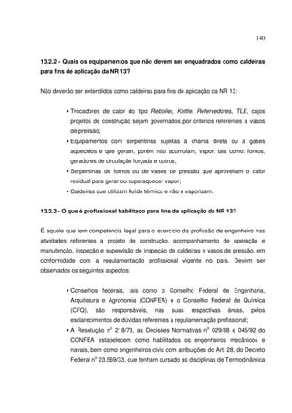 140
13.2.2 - Quais os equipamentos que não devem ser enquadrados como caldeiras
para fins de aplicação da NR 13?
Não deverão ser entendidos como caldeiras para fins de aplicação da NR 13:
• Trocadores de calor do tipo Reboiler, Kettle, Refervedores, TLE, cujos
projetos de construção sejam governados por critérios referentes a vasos
de pressão;
• Equipamentos com serpentinas sujeitas à chama direta ou a gases
aquecidos e que geram, porém não acumulam, vapor, tais como: fornos,
geradores de circulação forçada e outros;
• Serpentinas de fornos ou de vasos de pressão que aproveitam o calor
residual para gerar ou superaquecer vapor;
• Caldeiras que utilizam fluído térmico e não o vaporizam.
13.2.3 - O que é profissional habilitado para fins de aplicação da NR 13?
É aquele que tem competência legal para o exercício da profissão de engenheiro nas
atividades referentes a projeto de construção, acompanhamento de operação e
manutenção, inspeção e supervisão de inspeção de caldeiras e vasos de pressão, em
conformidade com a regulamentação profissional vigente no país. Devem ser
observados os seguintes aspectos:
• Conselhos federais, tais como o Conselho Federal de Engenharia,
Arquitetura e Agronomia (CONFEA) e o Conselho Federal de Química
(CFQ), são responsáveis, nas suas respectivas áreas, pelos
esclarecimentos de dúvidas referentes à regulamentação profissional;
• A Resolução no
218/73, as Decisões Normativas no
029/88 e 045/92 do
CONFEA estabelecem como habilitados os engenheiros mecânicos e
navais, bem como engenheiros civis com atribuições do Art. 28, do Decreto
Federal no
23.569/33, que tenham cursado as disciplinas de Termodinâmica
 