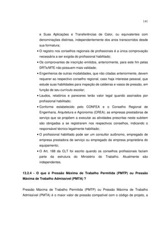 141
e Suas Aplicações e Transferências de Calor, ou equivalentes com
denominações distintas, independentemente dos anos transcorridos desde
sua formatura;
• O registro nos conselhos regionais de profissionais é a única comprovação
necessária a ser exigida do profissional habilitado;
• Os comprovantes de inscrição emitidos, anteriormente, para este fim pelas
DRTs/MTE não possuem mais validade;
• Engenheiros de outras modalidades, que não citadas anteriormente, devem
requerer ao respectivo conselho regional, caso haja interesse pessoal, que
estude suas habilidades para inspeção de caldeiras e vasos de pressão, em
função de seu currículo escolar;
• Laudos, relatórios e pareceres terão valor legal quando assinados por
profissional habilitado;
• Conforme estabelecido pelo CONFEA e o Conselho Regional de
Engenharia, Arquitetura e Agronomia (CREA), as empresas prestadoras de
serviço que se propõem a executar as atividades prescritas neste subitem
são obrigadas a se registrarem nos respectivos conselhos, indicando o
responsável técnico legalmente habilitado;
• O profissional habilitado pode ser um consultor autônomo, empregado de
empresa prestadora de serviço ou empregado da empresa proprietária do
equipamento;
• O Art. 188 da CLT foi escrito quando os conselhos profissionais faziam
parte da estrutura do Ministério do Trabalho. Atualmente são
independentes.
13.2.4 - O que é Pressão Máxima de Trabalho Permitida (PMTP) ou Pressão
Máxima de Trabalho Admissível (PMTA) ?
Pressão Máxima de Trabalho Permitida (PMTP) ou Pressão Máxima de Trabalho
Admissível (PMTA) é o maior valor de pressão compatível com o código de projeto, a
 