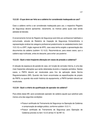 147
13.2.22 - O que deve ser feito se a caldeira for considerada inadequada ao uso?
Caso a caldeira venha a ser considerada inadequada para uso, o respectivo Registro
de Segurança deverá apresentar, claramente, os motivos pelos quais está sendo
adotada tal decisão.
O encerramento formal do Registro de Segurança será feito por profissional habilitado e
comunicado, através de Relatório de Inspeção de Segurança Extraordinária, à
representação sindical da categoria profissional predominante no estabelecimento (item
13.5.12) e a DRT, órgão regional do MTE, caso essa tenha exigido a apresentação dos
documentos da caldeira (subitem 13.1.6.3). Recomenda-se, para esses casos, que a
caldeira seja inutilizada, antes do descarte, para evitar uso posterior.
13.2.23 - Qual a mais freqüente alteração em vasos de pressão e caldeiras?
A redução da espessura de parede do vaso, em função de corrosão interna, é uma das
mais freqüentes alterações que serão detectadas durante a inspeção periódica. Nestes
casos, a PMTA deverá ser recalculada para fins de aplicação desta Norma
Regulamentadora (NR). Quando não forem encontradas as especificações de projeto
da PMTA, ou quando não existir histórico do equipamento, a PMTA também deverá ser
recalculada.
13.2.24 - Qual o critério de qualificação de operador de caldeira?
Para efeito desta NR, será considerado operador de caldeira aquele que satisfizer pelo
menos uma das seguintes condições:
• Possuir certificado de Treinamento de Segurança na Operação de Caldeiras
e comprovação de estágio prático, conforme subitem 13.3.11;
• Possuir certificado de Treinamento de Segurança para Operação de
Caldeiras previsto no item 13.3.5 alínea “b” da NR 13;
 