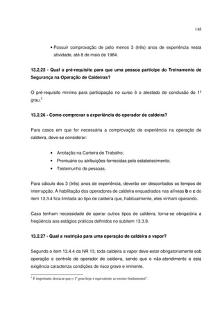 148
• Possuir comprovação de pelo menos 3 (três) anos de experiência nesta
atividade, até 8 de maio de 1984.
13.2.25 - Qual o pré-requisito para que uma pessoa participe do Treinamento de
Segurança na Operação de Caldeiras?
O pré-requisito mínimo para participação no curso é o atestado de conclusão do 1º
grau.2
13.2.26 - Como comprovar a experiência do operador de caldeira?
Para casos em que for necessária a comprovação de experiência na operação de
caldeira, deve-se considerar:
• Anotação na Carteira de Trabalho;
• Prontuário ou atribuições fornecidas pelo estabelecimento;
• Testemunho de pessoas.
Para cálculo dos 3 (três) anos de experiência, deverão ser descontados os tempos de
interrupção. A habilitação dos operadores de caldeira enquadrados nas alíneas b e c do
item 13.3.4 fica limitada ao tipo de caldeira que, habitualmente, eles vinham operando.
Caso tenham necessidade de operar outros tipos de caldeira, torna-se obrigatória a
freqüência aos estágios práticos definidos no subitem 13.3.9.
13.2.27 - Qual a restrição para uma operação de caldeira a vapor?
Segundo o item 13.4.4 da NR 13, toda caldeira a vapor deve estar obrigatoriamente sob
operação e controle de operador de caldeira, sendo que o não-atendimento a esta
exigência caracteriza condições de risco grave e iminente.
2
É importante destacar que o 1º grau hoje é equivalente ao ensino fundamental”.
 