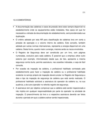 151
13.3 COMENTÁRIOS
• A documentação das caldeiras e vasos de pressão deve estar sempre disponível no
estabelecimento onde os equipamentos estão instalados. Nos casos em que for
necessária a retirada da documentação do estabelecimento, será providenciada sua
duplicação.
• O critério adotado por esta NR para classificação de caldeiras leva em conta a
pressão de operação e o volume interno da caldeira. Este conceito, também
adotado por outras normas internacionais, representa a energia disponível em uma
caldeira. Desta forma, quanto maior a energia, maiores serão os riscos envolvidos.
• O Registro de Segurança deve ser constituído por um livro, com páginas
numeradas, exclusivo para cada caldeira. É possível que a empresa utilize outro
sistema (por exemplo, informatizado) desde que, de fato, apresente a mesma
segurança contra burla, permita assinatura, nas ocasiões indicadas, e seja de fácil
consulta.
• Por ocasião da inspeção da caldeira, o profissional habilitado contratado pelo
estabelecimento para fazer a inspeção da caldeira ou o profissional habilitado
existente no serviço próprio de inspeção deverá anotar no Registro de Segurança a
data e tipo da inspeção de segurança de caldeira que está sendo realizada. O
profissional habilitado solicitará a assinatura do operador da caldeira ou, na sua
ausência, a de outro operador no referido registro de segurança.
• A assinatura tem por objetivo comprovar que a caldeira está sendo inspecionada e
não implica em qualquer responsabilidade por parte do operador na atividade de
inspeção. O preenchimento do livro e a respectiva assinatura deverão ser feitos
durante o período em que a caldeira estiver sendo inspecionada.
 