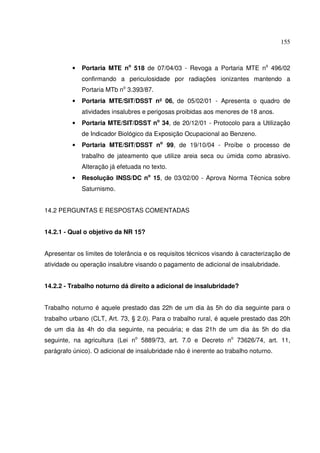 155
• Portaria MTE no
518 de 07/04/03 - Revoga a Portaria MTE no
496/02
confirmando a periculosidade por radiações ionizantes mantendo a
Portaria MTb no
3.393/87.
• Portaria MTE/SIT/DSST nº 06, de 05/02/01 - Apresenta o quadro de
atividades insalubres e perigosas proibidas aos menores de 18 anos.
• Portaria MTE/SIT/DSST no
34, de 20/12/01 - Protocolo para a Utilização
de Indicador Biológico da Exposição Ocupacional ao Benzeno.
• Portaria MTE/SIT/DSST no
99, de 19/10/04 - Proíbe o processo de
trabalho de jateamento que utilize areia seca ou úmida como abrasivo.
Alteração já efetuada no texto.
• Resolução INSS/DC no
15, de 03/02/00 - Aprova Norma Técnica sobre
Saturnismo.
14.2 PERGUNTAS E RESPOSTAS COMENTADAS
14.2.1 - Qual o objetivo da NR 15?
Apresentar os limites de tolerância e os requisitos técnicos visando à caracterização de
atividade ou operação insalubre visando o pagamento de adicional de insalubridade.
14.2.2 - Trabalho noturno dá direito a adicional de insalubridade?
Trabalho noturno é aquele prestado das 22h de um dia às 5h do dia seguinte para o
trabalho urbano (CLT, Art. 73, § 2.0). Para o trabalho rural, é aquele prestado das 20h
de um dia às 4h do dia seguinte, na pecuária; e das 21h de um dia às 5h do dia
seguinte, na agricultura (Lei no
5889/73, art. 7.0 e Decreto no
73626/74, art. 11,
parágrafo único). O adicional de insalubridade não é inerente ao trabalho noturno.
 