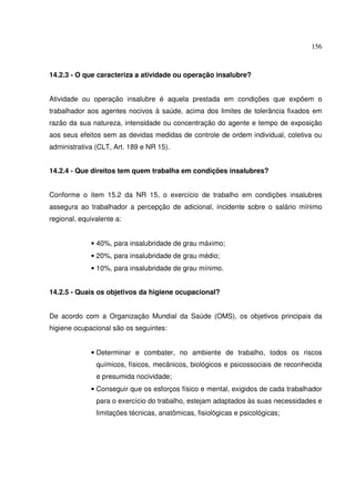 156
14.2.3 - O que caracteriza a atividade ou operação insalubre?
Atividade ou operação insalubre é aquela prestada em condições que expõem o
trabalhador aos agentes nocivos à saúde, acima dos limites de tolerância fixados em
razão da sua natureza, intensidade ou concentração do agente e tempo de exposição
aos seus efeitos sem as devidas medidas de controle de ordem individual, coletiva ou
administrativa (CLT, Art. 189 e NR 15).
14.2.4 - Que direitos tem quem trabalha em condições insalubres?
Conforme o item 15.2 da NR 15, o exercício de trabalho em condições insalubres
assegura ao trabalhador a percepção de adicional, incidente sobre o salário mínimo
regional, equivalente a:
• 40%, para insalubridade de grau máximo;
• 20%, para insalubridade de grau médio;
• 10%, para insalubridade de grau mínimo.
14.2.5 - Quais os objetivos da higiene ocupacional?
De acordo com a Organização Mundial da Saúde (OMS), os objetivos principais da
higiene ocupacional são os seguintes:
• Determinar e combater, no ambiente de trabalho, todos os riscos
químicos, físicos, mecânicos, biológicos e psicossociais de reconhecida
e presumida nocividade;
• Conseguir que os esforços físico e mental, exigidos de cada trabalhador
para o exercício do trabalho, estejam adaptados às suas necessidades e
limitações técnicas, anatômicas, fisiológicas e psicológicas;
 