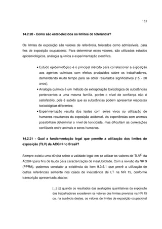 163
14.2.20 - Como são estabelecidos os limites de tolerância?
Os limites de exposição são valores de referência, tolerados como admissíveis, para
fins de exposição ocupacional. Para determinar estes valores, são utilizados estudos
epidemiológicos, analogia química e experimentação científica.
• Estudo epidemiológico é o principal método para correlacionar a exposição
aos agentes químicos com efeitos produzidos sobre os trabalhadores,
demandando muito tempo para se obter resultados significativos (15 - 20
anos);
• Analogia química é um método de extrapolação toxicológica de substâncias
pertencentes a uma mesma família, porém o nível de confiança não é
satisfatório, pois é sabido que as substâncias podem apresentar respostas
toxicológicas diferentes;
• Experimentação resulta dos testes com seres vivos ou utilização de
humanos resultantes da exposição acidental. As experiências com animais
possibilitam determinar o nível de toxicidade, mas dificultam as correlações
confiáveis entre animais e seres humanos.
14.2.21 - Qual a fundamentação legal que permite a utilização dos limites de
exposição (TLV) da ACGIH no Brasil?
Sempre existiu uma dúvida sobre a validade legal em se utilizar os valores de TLVR da
ACGIH para fins de laudo para caracterização de insalubridade. Com a revisão da NR 9
(PPRA), podemos constatar a existência do item 9.3.5.1 que prevê a utilização de
outras referências somente nos casos de inexistência de LT na NR 15, conforme
transcrição apresentada abaixo:
[...] (c) quando os resultados das avaliações quantitativas da exposição
dos trabalhadores excederem os valores dos limites previstos na NR 15
ou, na ausência destes, os valores de limites de exposição ocupacional
 