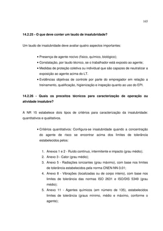 165
14.2.25 - O que deve conter um laudo de insalubridade?
Um laudo de insalubridade deve avaliar quatro aspectos importantes:
• Presença de agente nocivo (físico, químico, biológico);
• Constatação, por laudo técnico, se o trabalhador está exposto ao agente;
• Medidas de proteção coletiva ou individual que são capazes de neutralizar a
exposição ao agente acima do LT.
• Evidências objetivas de controle por parte do empregador em relação a
treinamento, qualificação, higienização e inspeção quanto ao uso do EPI.
14.2.26 - Quais os preceitos técnicos para caracterização de operação ou
atividade insalubre?
A NR 15 estabelece dois tipos de critérios para caracterização da insalubridade:
quantitativos e qualitativos.
• Critérios quantitativos: Configura-se insalubridade quando a concentração
do agente de risco se encontrar acima dos limites de tolerância
estabelecidos pelos:
1. Anexos 1 e 2 - Ruído contínuo, intermitente e impacto (grau médio);
2. Anexo 3 - Calor (grau médio);
3. Anexo 5 - Radiações ionizantes (grau máximo), com base nos limites
de tolerância estabelecidos pela norma CNEN-NN-3.01;
4. Anexo 8 - Vibrações (localizadas ou de corpo inteiro), com base nos
limites de tolerância das normas ISO 2631 e ISO/DIS 5349 (grau
médio);
5. Anexo 11 - Agentes químicos (em número de 135), estabelecidos
limites de tolerância (graus mínimo, médio e máximo, conforme o
agente);
 