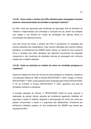 167
14.2.28 - Como avaliar a eficácia dos EPIs utilizados pelos empregados tornando
possível a descaracterização da atividade ou operação insalubre?
Os EPIs, ainda que aprovados pelo Certificado de Aprovação (CA) do Ministério do
Trabalho e implementados com orientação e instruções de uso, devem ser avaliados
com relação a sua eficácia em função da intensidade dos agentes físicos ou
concentração dos agentes químicos.
Uma das formas de avaliar a eficácia dos EPIs é acompanhar os resultados dos
exames periódicos dos trabalhadores. Caso ocorram alterações dos exames médicos
periódicos, os profissionais dos SESMT devem realizar um estudo do nexo causal de
forma a constatar que estas alterações são realmente provenientes da exposição
ocupacional e não resultantes de atividades externas do empregado sem nenhuma
relação com o trabalho realizado.
14.2.29 - Quais as restrições ao trabalho do menor em atividades perigosas ou
insalubres?
Quanto ao trabalho do menor de 18 anos em locais perigosos ou insalubres, ressalta-se
a Constituição Federal de 1988. A Portaria MTE/SIT/DSST nº20/01 revogou a Portaria
MTE/SIT/DSST no
06/01 sendo posteriormente atualizada pela Portaria MTE/SIT/DSST
no
04 de 21/03/02. A Portaria MTE/SIT/DSST no
20/01 apresenta uma lista de
atividades insalubres ou perigosas.
A principal alteração da Portaria no
MTE/SIT/DSST 04/02 foi tornar possível a
elaboração de parecer técnico assinado por profissional legalmente habilitado em
segurança e saúde no trabalho, atestando a não-exposição do menor aos riscos que
possam comprometer a saúde e a segurança dos adolescentes. Entende-se por
profissional habilitado qualquer um dos profissionais dos SESMT que atenda aos
requisitos da NR 4.
 