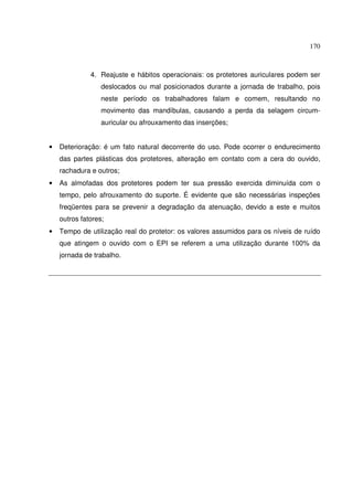 170
4. Reajuste e hábitos operacionais: os protetores auriculares podem ser
deslocados ou mal posicionados durante a jornada de trabalho, pois
neste período os trabalhadores falam e comem, resultando no
movimento das mandíbulas, causando a perda da selagem circum-
auricular ou afrouxamento das inserções;
• Deterioração: é um fato natural decorrente do uso. Pode ocorrer o endurecimento
das partes plásticas dos protetores, alteração em contato com a cera do ouvido,
rachadura e outros;
• As almofadas dos protetores podem ter sua pressão exercida diminuída com o
tempo, pelo afrouxamento do suporte. É evidente que são necessárias inspeções
freqüentes para se prevenir a degradação da atenuação, devido a este e muitos
outros fatores;
• Tempo de utilização real do protetor: os valores assumidos para os níveis de ruído
que atingem o ouvido com o EPI se referem a uma utilização durante 100% da
jornada de trabalho.
 