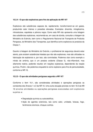173
15.2.4 - O que são explosivos para fins de aplicação da NR 16?
Explosivos são substâncias capazes de, rapidamente, transformarem-se em gases,
produzindo calor intenso e pressões elevadas. Exemplos: dinamite, nitroglicerina,
nitrocelulose, espoletas e pólvora negra. Como esta NR não apresenta uma listagem
das substâncias explosivas, recomenda-se, em caso de dúvida, consultar a listagem do
Ministério do Exército, bem como o Regulamento Nacional de Transporte de Produtos
Perigosos, do Ministério dos Transportes, que identifica como explosivos os produtos da
Classe 1.
Quanto à listagem do Ministério do Exército, o profissional de segurança deverá estar
atento, pois existem substâncias listadas que não são explosivas, mas são utilizadas na
fabricação de explosivos e, por isso, são controladas. Podemos citar como exemplo o
nitrato de amônia, que é um produto oxidante (Classe 5), não-inflamável, mas
altamente reativo, podendo resultar em reações explosivas, dependendo da reação
química. Porém, não podemos enquadrá-lo como explosivo para fins de periculosidade,
conforme a NR 16.
15.2.5 - O que são atividades perigosas segundo a NR 16?
Conforme o Item 16.1, são consideradas atividades e operações perigosas as
constantes dos Anexos 1 e 2 da NR 16. Uma outra situação prevista no item 16.5 da NR
16 envolve atividades ou operações perigosas executadas com explosivos
sujeitos a:
• Degradação química ou autocatalítica;
• Ação de agentes exteriores, tais como calor, umidade, faíscas, fogo,
fenômenos sísmicos, choque e atritos.
 