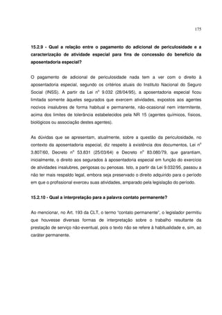 175
15.2.9 - Qual a relação entre o pagamento do adicional de periculosidade e a
caracterização de atividade especial para fins de concessão do benefício da
aposentadoria especial?
O pagamento de adicional de periculosidade nada tem a ver com o direito à
aposentadoria especial, segundo os critérios atuais do Instituto Nacional do Seguro
Social (INSS). A partir da Lei no
9.032 (28/04/95), a aposentadoria especial ficou
limitada somente àqueles segurados que exercem atividades, expostos aos agentes
nocivos insalubres de forma habitual e permanente, não-ocasional nem intermitente,
acima dos limites de tolerância estabelecidos pela NR 15 (agentes químicos, físicos,
biológicos ou associação destes agentes).
As dúvidas que se apresentam, atualmente, sobre a questão da periculosidade, no
contexto da aposentadoria especial, diz respeito à existência dos documentos, Lei no
3.807/60, Decreto no
53.831 (25/03/64) e Decreto no
83.080/79, que garantiam,
inicialmente, o direito aos segurados à aposentadoria especial em função do exercício
de atividades insalubres, perigosas ou penosas. Isto, a partir da Lei 9.032/95, passou a
não ter mais respaldo legal, embora seja preservado o direito adquirido para o período
em que o profissional exerceu suas atividades, amparado pela legislação do período.
15.2.10 - Qual a interpretação para a palavra contato permanente?
Ao mencionar, no Art. 193 da CLT, o termo “contato permanente”, o legislador permitiu
que houvesse diversas formas de interpretação sobre o trabalho resultante da
prestação de serviço não-eventual, pois o texto não se refere à habitualidade e, sim, ao
caráter permanente.
 
