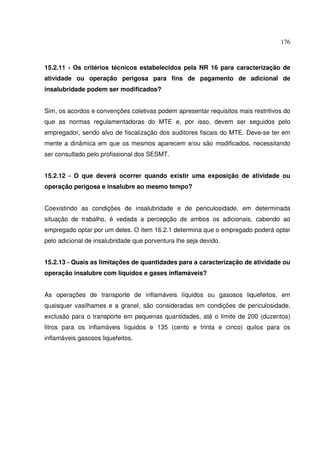 176
15.2.11 - Os critérios técnicos estabelecidos pela NR 16 para caracterização de
atividade ou operação perigosa para fins de pagamento de adicional de
insalubridade podem ser modificados?
Sim, os acordos e convenções coletivas podem apresentar requisitos mais restritivos do
que as normas regulamentadoras do MTE e, por isso, devem ser seguidos pelo
empregador, sendo alvo de fiscalização dos auditores fiscais do MTE. Deve-se ter em
mente a dinâmica em que os mesmos aparecem e/ou são modificados, necessitando
ser consultado pelo profissional dos SESMT.
15.2.12 - O que deverá ocorrer quando existir uma exposição de atividade ou
operação perigosa e insalubre ao mesmo tempo?
Coexistindo as condições de insalubridade e de periculosidade, em determinada
situação de trabalho, é vedada a percepção de ambos os adicionais, cabendo ao
empregado optar por um deles. O item 16.2.1 determina que o empregado poderá optar
pelo adicional de insalubridade que porventura lhe seja devido.
15.2.13 - Quais as limitações de quantidades para a caracterização de atividade ou
operação insalubre com líquidos e gases inflamáveis?
As operações de transporte de inflamáveis líquidos ou gasosos liquefeitos, em
quaisquer vasilhames e a granel, são consideradas em condições de periculosidade,
exclusão para o transporte em pequenas quantidades, até o limite de 200 (duzentos)
litros para os inflamáveis líquidos e 135 (cento e trinta e cinco) quilos para os
inflamáveis gasosos liquefeitos.
 
