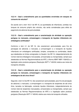 177
15.2.14 - Qual o entendimento para as quantidades envolvidas em tanques de
consumo de veículos?
De acordo com o item 16.6.1 da NR 16, as quantidades de inflamáveis, contidas nos
tanques de consumo próprio dos veículos, não serão consideradas para efeito de
pagamento de adicional de periculosidade.
15.2.15 - Qual o entendimento para a caracterização de atividade ou operação
perigosa no manuseio, armazenagem e transporte de líquidos inflamáveis em
embalagens certificadas?
Conforme o item 4.1 da NR 16, não caracterizam periculosidade, para fins de
percepção de adicional, o manuseio, a armazenagem e o transporte de líquidos
inflamáveis em embalagens certificadas, simples, compostas ou combinadas, desde
que obedecidos os limites consignados no Quadro I da NR 16, independentemente do
número total de embalagens manuseadas, armazenadas ou transportadas, sempre que
obedecidas as Normas Regulamentadoras do MTE, a Norma ABNT NBR 11564/02 e a
legislação sobre produtos perigosos (Resolução ANTT no
420/04) relativa aos meios de
transporte utilizados.
15.2.16 - Qual o entendimento para a caracterização de atividade ou operação
perigosa no manuseio, armazenagem e transporte de líquidos inflamáveis em
embalagens de até cinco litros?
Segundo o item 4.2 da NR 16, não caracterizam periculosidade, para fins de percepção
de adicional, o manuseio, a armazenagem e o transporte de recipientes de até cinco
litros, lacrados na fabricação, contendo líquidos inflamáveis, independentemente do
número total de recipientes manuseados, armazenados ou transportados, sempre que
obedecidas as Normas Regulamentadoras do MTE e a legislação sobre produtos
perigosos (Resolução ANTT no
420/04) relativa aos meios de transporte utilizados.
 