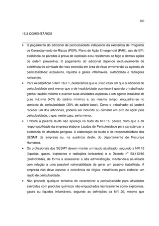 180
15.3 COMENTÁRIOS
• O pagamento do adicional de periculosidade independe da existência de Programa
de Gerenciamento de Riscos (PGR), Plano de Ação Emergencial (PAE), uso de EPI,
existência de paredes à prova de explosão e/ou resistentes ao fogo e demais ações
de ordem preventiva. O pagamento do adicional depende exclusivamente da
existência de atividade de risco exercida em área de risco envolvendo os agentes de
periculosidade: explosivos, líquidos e gases inflamáveis, eletricidade e radiações
ionizantes.
• Para exemplificar o item 16.2.1, destacamos que o único caso em que o adicional de
periculosidade será menor que o de insalubridade acontecerá quando o trabalhador
ganhar salário mínimo e exercer suas atividades expostas a um agente insalubre de
grau máximo (40% do salário mínimo) e, ao mesmo tempo, enquadrar-se no
contexto da periculosidade (30% do salário-base). Como o trabalhador só poderá
receber um dos adicionais, poderia ser induzido ou cometer um erro de optar pela
periculosidade, o que, neste caso, seria menor.
• Embora a palavra laudo não apareça no texto da NR 16, parece claro que é da
responsabilidade da empresa elaborar Laudos de Periculosidade para caracterizar a
existência de atividade perigosa. A elaboração do laudo é da responsabilidade dos
SESMT da empresa ou, na ausência deste, do departamento de Recursos
Humanos.
• Os profissionais dos SESMT devem manter um laudo atualizado, segundo a NR 16
(líquidos, gases, explosivos e radiações ionizantes) e o Decreto no
93.412/86
(eletricidade), de forma a assessorar a alta administração, mantendo-a atualizada
com relação a uma possível vulnerabilidade de gerar um passivo trabalhista. A
empresa não deve esperar a ocorrência de litígios trabalhistas para elaborar um
laudo de periculosidade.
• Não procede qualquer tentativa de caracterizar a periculosidade para atividades
exercidas com produtos químicos não-enquadrados tecnicamente como explosivos,
gases ou líquidos inflamáveis, segundo as definições da NR 20, mesmo que
 