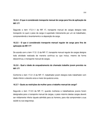 184
16.2.4 - O que é considerado transporte manual de carga para fins de aplicação da
NR 17?
Segundo o item 17.2.1.1 da NR 17, transporte manual de cargas designa todo
transporte no qual o peso da carga é suportado inteiramente por um só trabalhador,
compreendendo o levantamento e a deposição da carga.
16.2.5 - O que é considerado transporte manual regular de carga para fins de
aplicação da NR 17?
De acordo com o item 17.2.1.2 da NR 17, transporte manual regular de cargas designa
toda atividade realizada de maneira contínua ou que inclua, mesmo de forma
descontínua, o transporte manual de cargas.
16.2.6 - Qual a idade de enquadramento do chamado trabalho jovem previsto na
NR 17?
Conforme o item 17.2.1.3 da NR 17, trabalhador jovem designa todo trabalhador com
idade inferior a dezoito anos e maior de quatorze anos.
16.2.7 - Quais as restrições da mulher para o trabalho manual de carga?
Segundo o item 17.2.5 da NR 17, quando mulheres e trabalhadores jovens forem
designados para o transporte manual de cargas, o peso máximo destas cargas deverá
ser nitidamente inferior àquele admitido para os homens, para não comprometer a sua
saúde ou sua segurança.
 