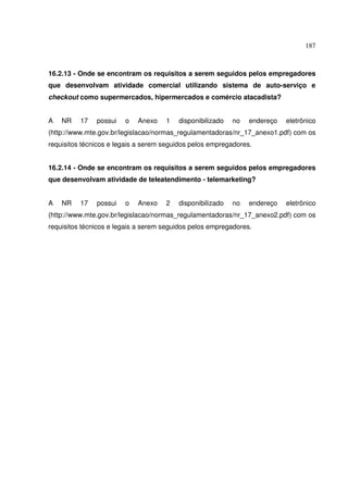 187
16.2.13 - Onde se encontram os requisitos a serem seguidos pelos empregadores
que desenvolvam atividade comercial utilizando sistema de auto-serviço e
checkout como supermercados, hipermercados e comércio atacadista?
A NR 17 possui o Anexo 1 disponibilizado no endereço eletrônico
(http://www.mte.gov.br/legislacao/normas_regulamentadoras/nr_17_anexo1.pdf) com os
requisitos técnicos e legais a serem seguidos pelos empregadores.
16.2.14 - Onde se encontram os requisitos a serem seguidos pelos empregadores
que desenvolvam atividade de teleatendimento - telemarketing?
A NR 17 possui o Anexo 2 disponibilizado no endereço eletrônico
(http://www.mte.gov.br/legislacao/normas_regulamentadoras/nr_17_anexo2.pdf) com os
requisitos técnicos e legais a serem seguidos pelos empregadores.
 