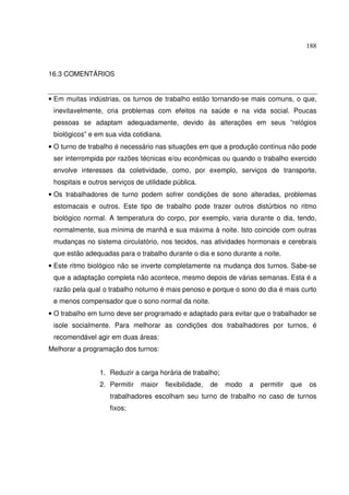 188
16.3 COMENTÁRIOS
• Em muitas indústrias, os turnos de trabalho estão tornando-se mais comuns, o que,
inevitavelmente, cria problemas com efeitos na saúde e na vida social. Poucas
pessoas se adaptam adequadamente, devido às alterações em seus “relógios
biológicos” e em sua vida cotidiana.
• O turno de trabalho é necessário nas situações em que a produção contínua não pode
ser interrompida por razões técnicas e/ou econômicas ou quando o trabalho exercido
envolve interesses da coletividade, como, por exemplo, serviços de transporte,
hospitais e outros serviços de utilidade pública.
• Os trabalhadores de turno podem sofrer condições de sono alteradas, problemas
estomacais e outros. Este tipo de trabalho pode trazer outros distúrbios no ritmo
biológico normal. A temperatura do corpo, por exemplo, varia durante o dia, tendo,
normalmente, sua mínima de manhã e sua máxima à noite. Isto coincide com outras
mudanças no sistema circulatório, nos tecidos, nas atividades hormonais e cerebrais
que estão adequadas para o trabalho durante o dia e sono durante a noite.
• Este ritmo biológico não se inverte completamente na mudança dos turnos. Sabe-se
que a adaptação completa não acontece, mesmo depois de várias semanas. Esta é a
razão pela qual o trabalho noturno é mais penoso e porque o sono do dia é mais curto
e menos compensador que o sono normal da noite.
• O trabalho em turno deve ser programado e adaptado para evitar que o trabalhador se
isole socialmente. Para melhorar as condições dos trabalhadores por turnos, é
recomendável agir em duas áreas:
Melhorar a programação dos turnos:
1. Reduzir a carga horária de trabalho;
2. Permitir maior flexibilidade, de modo a permitir que os
trabalhadores escolham seu turno de trabalho no caso de turnos
fixos;
 