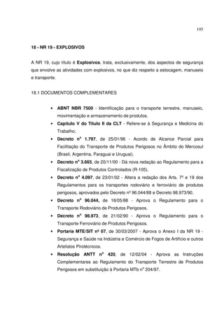 195
18 - NR 19 - EXPLOSIVOS
A NR 19, cujo título é Explosivos, trata, exclusivamente, dos aspectos de segurança
que envolve as atividades com explosivos, no que diz respeito a estocagem, manuseio
e transporte.
18.1 DOCUMENTOS COMPLEMENTARES
• ABNT NBR 7500 - Identificação para o transporte terrestre, manuseio,
movimentação e armazenamento de produtos.
• Capítulo V do Título II da CLT - Refere-se à Segurança e Medicina do
Trabalho;
• Decreto no
1.797, de 25/01/96 - Acordo de Alcance Parcial para
Facilitação do Transporte de Produtos Perigosos no Âmbito do Mercosul
(Brasil, Argentina, Paraguai e Uruguai).
• Decreto no
3.665, de 20/11/00 - Dá nova redação ao Regulamento para a
Fiscalização de Produtos Controlados (R-105).
• Decreto no
4.097, de 23/01/02 - Altera a redação dos Arts. 7º e 19 dos
Regulamentos para os transportes rodoviário e ferroviário de produtos
perigosos, aprovados pelo Decreto nº96.044/88 e Decreto 98.973/90.
• Decreto no
96.044, de 18/05/88 - Aprova o Regulamento para o
Transporte Rodoviário de Produtos Perigosos.
• Decreto no
98.973, de 21/02/90 - Aprova o Regulamento para o
Transporte Ferroviário de Produtos Perigosos.
• Portaria MTE/SIT nº 07, de 30/03/2007 - Aprova o Anexo I da NR 19 -
Segurança e Saúde na Indústria e Comércio de Fogos de Artifício e outros
Artefatos Pirotécnicos.
• Resolução ANTT no
420, de 12/02/04 - Aprova as Instruções
Complementares ao Regulamento do Transporte Terrestre de Produtos
Perigosos em substituição à Portaria MTb no
204/97.
 