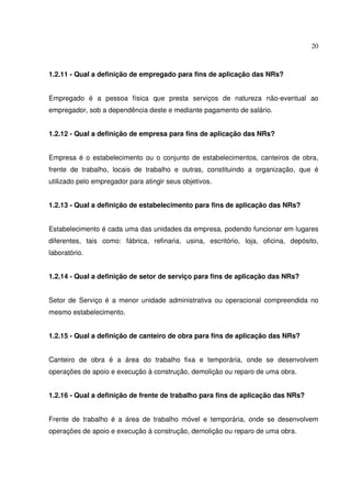 20
1.2.11 - Qual a definição de empregado para fins de aplicação das NRs?
Empregado é a pessoa física que presta serviços de natureza não-eventual ao
empregador, sob a dependência deste e mediante pagamento de salário.
1.2.12 - Qual a definição de empresa para fins de aplicação das NRs?
Empresa é o estabelecimento ou o conjunto de estabelecimentos, canteiros de obra,
frente de trabalho, locais de trabalho e outras, constituindo a organização, que é
utilizado pelo empregador para atingir seus objetivos.
1.2.13 - Qual a definição de estabelecimento para fins de aplicação das NRs?
Estabelecimento é cada uma das unidades da empresa, podendo funcionar em lugares
diferentes, tais como: fábrica, refinaria, usina, escritório, loja, oficina, depósito,
laboratório.
1.2.14 - Qual a definição de setor de serviço para fins de aplicação das NRs?
Setor de Serviço é a menor unidade administrativa ou operacional compreendida no
mesmo estabelecimento.
1.2.15 - Qual a definição de canteiro de obra para fins de aplicação das NRs?
Canteiro de obra é a área do trabalho fixa e temporária, onde se desenvolvem
operações de apoio e execução à construção, demolição ou reparo de uma obra.
1.2.16 - Qual a definição de frente de trabalho para fins de aplicação das NRs?
Frente de trabalho é a área de trabalho móvel e temporária, onde se desenvolvem
operações de apoio e execução à construção, demolição ou reparo de uma obra.
 