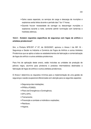200
• Salvo casos especiais, os serviços de carga e descarga de munições e
explosivos serão feitos durante o período das 7 às 17 horas;
• Quando houver necessidade de carregar ou descarregar munições e
explosivos durante a noite, somente admitir iluminação com lanternas e
holofotes elétricos.
18.2.5 - Existem requisitos específicos de segurança com fogos de artifício e
artefatos pirotécnicos?
Sim, a Portaria MTE/SIT no
07, de 30/03/2007, aprovou o Anexo I da NR 19 -
Segurança e Saúde na Indústria e Comércio de Fogos de Artifício e outros Artefatos
Pirotécnicos que se aplica a todos os estabelecimentos de fabricação e comercialização
de fogos de artifício e outros artefatos pirotécnicos.
Para fins de aplicação deste anexo, estão incluídas as unidades de produção de
pólvora negra, alumínio para pirotecnia e produtos intermediários destinados à
fabricação de fogos de artifício e outros artefatos pirotécnicos.
O Anexo I determina os requisitos mínimos para a implementação de uma gestão de
segurança e saúde ocupacional diferenciada com atenção para os seguintes aspectos:
• Segurança das instalações;
• PPRA e PCMSO;
• Plano de Emergência e Contingência;
• EPI e EPC;
• Treinamento;
• Prevenção e combate a incêndios e explosões;
• Resíduos;
• Higiene.
 