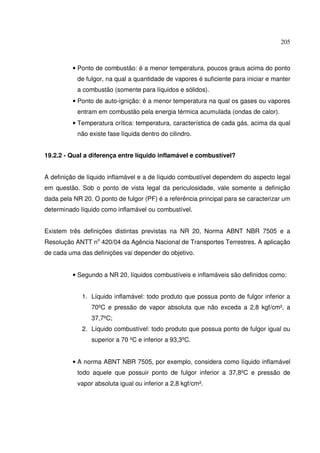 205
• Ponto de combustão: é a menor temperatura, poucos graus acima do ponto
de fulgor, na qual a quantidade de vapores é suficiente para iniciar e manter
a combustão (somente para líquidos e sólidos).
• Ponto de auto-ignição: é a menor temperatura na qual os gases ou vapores
entram em combustão pela energia térmica acumulada (ondas de calor).
• Temperatura crítica: temperatura, característica de cada gás, acima da qual
não existe fase líquida dentro do cilindro.
19.2.2 - Qual a diferença entre líquido inflamável e combustível?
A definição de líquido inflamável e a de líquido combustível dependem do aspecto legal
em questão. Sob o ponto de vista legal da periculosidade, vale somente a definição
dada pela NR 20. O ponto de fulgor (PF) é a referência principal para se caracterizar um
determinado líquido como inflamável ou combustível.
Existem três definições distintas previstas na NR 20, Norma ABNT NBR 7505 e a
Resolução ANTT no
420/04 da Agência Nacional de Transportes Terrestres. A aplicação
de cada uma das definições vai depender do objetivo.
• Segundo a NR 20, líquidos combustíveis e inflamáveis são definidos como:
1. Líquido inflamável: todo produto que possua ponto de fulgor inferior a
70ºC e pressão de vapor absoluta que não exceda a 2,8 kgf/cm², a
37,7ºC;
2. Líquido combustível: todo produto que possua ponto de fulgor igual ou
superior a 70 ºC e inferior a 93,3ºC.
• A norma ABNT NBR 7505, por exemplo, considera como líquido inflamável
todo aquele que possuir ponto de fulgor inferior a 37,8ºC e pressão de
vapor absoluta igual ou inferior a 2,8 kgf/cm².
 