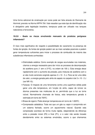 209
Uma forma adicional de sinalização por cores pode ser feita através do Diamante de
Hommel, previsto na Norma NFPA 704. Vale ressaltar que este tipo de identificação não
é obrigatório pela legislação brasileira, tampouco pode ser utilizado nos tanques
rodoviários e ferroviários.
19.2.8 - Quais os riscos envolvendo manuseio de produtos perigosos
inflamáveis?
O risco mais significativo diz respeito à possibilidade de vazamento na presença de
fontes de ignição. As fontes de ignição podem ser as mais variadas possíveis e podem
gerar temperaturas suficientes para iniciar o processo de combustão da maioria das
substâncias inflamáveis conhecidas:
• Eletricidade estática: Como exemplo de cargas acumuladas nos materiais,
citamos a energia necessária para dar início ao processo de decomposição
do acetileno puro (1 atm e 21ºC), na ordem de 100 J. Esta energia decai
rapidamente com o aumento da pressão, pois misturas de acetileno com o
ar são muito sensíveis exigindo apenas 2 x 10 - 5 J. Para se ter uma idéia
de valor, a energia gerada pelo atrito do sapato no carpete é de 3 x 10 - 2 J
(ver NR 10);
• Faíscas: O impacto de uma ferramenta contra uma superfície sólida pode
gerar uma alta temperatura, em função do atrito, capaz de ionizar os
átomos presentes nas moléculas do ar, permitindo que a luz se torne
visível. Normalmente chamada de faísca, esta temperatura gerada é
estimada em torno de 700ºC;
• Brasa de cigarro: Pode alcançar temperaturas em torno de 1.000ºC;
• Compressão adiabática: Toda vez que um gás ou vapor é comprimido em
um sistema fechado, ocorre um aquecimento natural. Quando esta
compressão acontece de forma muita rápida, (dependendo da diferença
entre a pressão inicial (P0) e final (P1), e o calor não sendo trocado
devidamente entre os sistemas envolvidos, ocorre o que chamamos
 