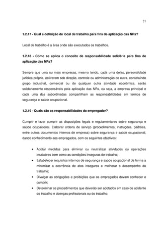 21
1.2.17 - Qual a definição de local de trabalho para fins de aplicação das NRs?
Local de trabalho é a área onde são executados os trabalhos.
1.2.18 - Como se aplica o conceito de responsabilidade solidária para fins de
aplicação das NRs?
Sempre que uma ou mais empresas, mesmo tendo, cada uma delas, personalidade
jurídica própria, estiverem sob direção, controle ou administração de outra, constituindo
grupo industrial, comercial ou de qualquer outra atividade econômica, serão
solidariamente responsáveis pela aplicação das NRs, ou seja, a empresa principal e
cada uma das subordinadas compartilham as responsabilidades em termos de
segurança e saúde ocupacional.
1.2.19 - Quais são as responsabilidades do empregador?
Cumprir e fazer cumprir as disposições legais e regulamentares sobre segurança e
saúde ocupacional. Elaborar ordens de serviço (procedimentos, instruções, padrões,
entre outros documentos internos de empresa) sobre segurança e saúde ocupacional,
dando conhecimento aos empregados, com os seguintes objetivos:
• Adotar medidas para eliminar ou neutralizar atividades ou operações
insalubres bem como as condições inseguras de trabalho;
• Estabelecer requisitos internos de segurança e saúde ocupacional de forma a
minimizar a ocorrência de atos inseguros e melhorar o desempenho do
trabalho;
• Divulgar as obrigações e proibições que os empregados devam conhecer e
cumprir;
• Determinar os procedimentos que deverão ser adotados em caso de acidente
do trabalho e doenças profissionais ou do trabalho;
 
