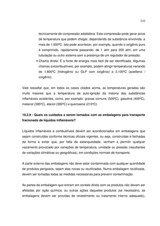 210
tecnicamente de compressão adiabática. Esta compressão pode gerar picos
de temperatura que podem chegar, dependendo da substância envolvida, a
mais de 1.000ºC. Isto pode acontecer, por exemplo, quando o oxigênio puro
é comprimido, rapidamente passando, de 1 atm para 200 atm, em uma
tubulação ou outro sistema sem a presença de um regulador de pressão;
• Chama direta: É a fonte de energia mais fácil de ser identificada. Algumas
chamas oxicombustíveis, por exemplo, podem atingir temperaturas variando
de 1.800ºC (hidrogênio ou GLP com oxigênio) a 3.100ºC (acetileno /
oxigênio).
Vale ressaltar que, em todos os casos citados acima, as temperaturas geradas são
muito maiores que a temperatura de auto-ignição da maioria das substâncias
inflamáveis existentes, como, por exemplo: graxas comuns (500ºC), gasolina (400ºC),
metanol (385ºC), etanol (380ºC) e querosene (210ºC).
19.2.9 - Quais os cuidados a serem tomados com as embalagens para transporte
fracionado de líquidos inflamáveis?
Líquidos inflamáveis e combustíveis devem ser acondicionados em embalagens que
sejam construídas conforme técnicas oficiais vigentes, ou seja, construídas e fechadas
de forma a evitar que, por falta de estanqueidade, venham a permitir qualquer
vazamento provocado por variações de temperatura, umidade ou pressão (resultantes
de variações climáticas ou geográficas), em condições normais de transporte.
A parte externa das embalagens não deve estar contaminada com qualquer quantidade
de produtos perigosos, sejam elas novas ou reutilizadas. Numa embalagem reutilizada,
devem ser tomadas todas as medidas necessárias para prevenir contaminação.
As partes da embalagem que entram em contato direto com os produtos não devem ser
afetadas por ação química, ou outras ações daqueles produtos (se necessário, as
embalagens devem ser providas de revestimento ou tratamento interno adequado),
 