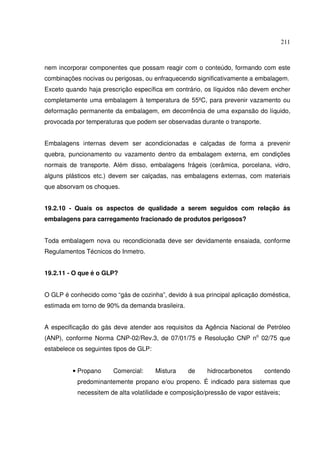 211
nem incorporar componentes que possam reagir com o conteúdo, formando com este
combinações nocivas ou perigosas, ou enfraquecendo significativamente a embalagem.
Exceto quando haja prescrição específica em contrário, os líquidos não devem encher
completamente uma embalagem à temperatura de 55ºC, para prevenir vazamento ou
deformação permanente da embalagem, em decorrência de uma expansão do líquido,
provocada por temperaturas que podem ser observadas durante o transporte.
Embalagens internas devem ser acondicionadas e calçadas de forma a prevenir
quebra, puncionamento ou vazamento dentro da embalagem externa, em condições
normais de transporte. Além disso, embalagens frágeis (cerâmica, porcelana, vidro,
alguns plásticos etc.) devem ser calçadas, nas embalagens externas, com materiais
que absorvam os choques.
19.2.10 - Quais os aspectos de qualidade a serem seguidos com relação às
embalagens para carregamento fracionado de produtos perigosos?
Toda embalagem nova ou recondicionada deve ser devidamente ensaiada, conforme
Regulamentos Técnicos do Inmetro.
19.2.11 - O que é o GLP?
O GLP é conhecido como “gás de cozinha”, devido à sua principal aplicação doméstica,
estimada em torno de 90% da demanda brasileira.
A especificação do gás deve atender aos requisitos da Agência Nacional de Petróleo
(ANP), conforme Norma CNP-02/Rev.3, de 07/01/75 e Resolução CNP no
02/75 que
estabelece os seguintes tipos de GLP:
• Propano Comercial: Mistura de hidrocarbonetos contendo
predominantemente propano e/ou propeno. É indicado para sistemas que
necessitem de alta volatilidade e composição/pressão de vapor estáveis;
 