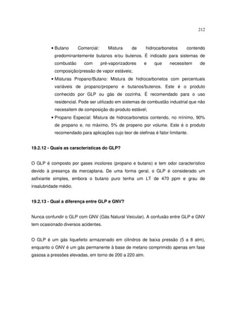 212
• Butano Comercial: Mistura de hidrocarbonetos contendo
predominantemente butanos e/ou butenos. É indicado para sistemas de
combustão com pré-vaporizadores e que necessitem de
composição/pressão de vapor estáveis;
• Misturas Propano/Butano: Mistura de hidrocarbonetos com percentuais
variáveis de propano/propeno e butanos/butenos. Este é o produto
conhecido por GLP ou gás de cozinha. É recomendado para o uso
residencial. Pode ser utilizado em sistemas de combustão industrial que não
necessitem de composição do produto estável;
• Propano Especial: Mistura de hidrocarbonetos contendo, no mínimo, 90%
de propano e, no máximo, 5% de propeno por volume. Este é o produto
recomendado para aplicações cujo teor de olefinas é fator limitante.
19.2.12 - Quais as características do GLP?
O GLP é composto por gases incolores (propano e butano) e tem odor característico
devido à presença da mercaptana. De uma forma geral, o GLP é considerado um
asfixiante simples, embora o butano puro tenha um LT de 470 ppm e grau de
insalubridade médio.
19.2.13 - Qual a diferença entre GLP e GNV?
Nunca confundir o GLP com GNV (Gás Natural Veicular). A confusão entre GLP e GNV
tem ocasionado diversos acidentes.
O GLP é um gás liquefeito armazenado em cilindros de baixa pressão (5 a 8 atm),
enquanto o GNV é um gás permanente à base de metano comprimido apenas em fase
gasosa a pressões elevadas, em torno de 200 a 220 atm.
 