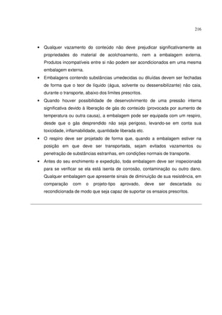 216
• Qualquer vazamento do conteúdo não deve prejudicar significativamente as
propriedades do material de acolchoamento, nem a embalagem externa.
Produtos incompatíveis entre si não podem ser acondicionados em uma mesma
embalagem externa.
• Embalagens contendo substâncias umedecidas ou diluídas devem ser fechadas
de forma que o teor de líquido (água, solvente ou dessensibilizante) não caia,
durante o transporte, abaixo dos limites prescritos.
• Quando houver possibilidade de desenvolvimento de uma pressão interna
significativa devido à liberação de gás do conteúdo (provocada por aumento de
temperatura ou outra causa), a embalagem pode ser equipada com um respiro,
desde que o gás desprendido não seja perigoso, levando-se em conta sua
toxicidade, inflamabilidade, quantidade liberada etc.
• O respiro deve ser projetado de forma que, quando a embalagem estiver na
posição em que deve ser transportada, sejam evitados vazamentos ou
penetração de substâncias estranhas, em condições normais de transporte.
• Antes do seu enchimento e expedição, toda embalagem deve ser inspecionada
para se verificar se ela está isenta de corrosão, contaminação ou outro dano.
Qualquer embalagem que apresente sinais de diminuição de sua resistência, em
comparação com o projeto-tipo aprovado, deve ser descartada ou
recondicionada de modo que seja capaz de suportar os ensaios prescritos.
 