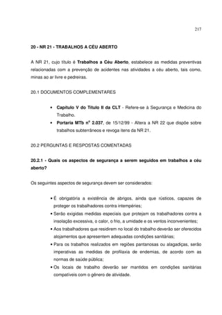 217
20 - NR 21 - TRABALHOS A CÉU ABERTO
A NR 21, cujo título é Trabalhos a Céu Aberto, estabelece as medidas preventivas
relacionadas com a prevenção de acidentes nas atividades a céu aberto, tais como,
minas ao ar livre e pedreiras.
20.1 DOCUMENTOS COMPLEMENTARES
• Capítulo V do Título II da CLT - Refere-se à Segurança e Medicina do
Trabalho.
• Portaria MTb no
2.037, de 15/12/99 - Altera a NR 22 que dispõe sobre
trabalhos subterrâneos e revoga itens da NR 21.
20.2 PERGUNTAS E RESPOSTAS COMENTADAS
20.2.1 - Quais os aspectos de segurança a serem seguidos em trabalhos a céu
aberto?
Os seguintes aspectos de segurança devem ser considerados:
• É obrigatória a existência de abrigos, ainda que rústicos, capazes de
proteger os trabalhadores contra intempéries;
• Serão exigidas medidas especiais que protejam os trabalhadores contra a
insolação excessiva, o calor, o frio, a umidade e os ventos inconvenientes;
• Aos trabalhadores que residirem no local do trabalho deverão ser oferecidos
alojamentos que apresentem adequadas condições sanitárias;
• Para os trabalhos realizados em regiões pantanosas ou alagadiças, serão
imperativas as medidas de profilaxia de endemias, de acordo com as
normas de saúde pública;
• Os locais de trabalho deverão ser mantidos em condições sanitárias
compatíveis com o gênero de atividade.
 