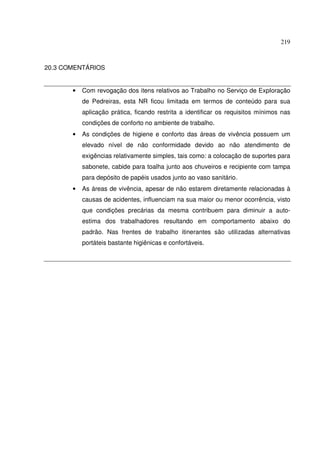 219
20.3 COMENTÁRIOS
• Com revogação dos itens relativos ao Trabalho no Serviço de ExpIoração
de Pedreiras, esta NR ficou limitada em termos de conteúdo para sua
aplicação prática, ficando restrita a identificar os requisitos mínimos nas
condições de conforto no ambiente de trabalho.
• As condições de higiene e conforto das áreas de vivência possuem um
elevado nível de não conformidade devido ao não atendimento de
exigências relativamente simples, tais como: a colocação de suportes para
sabonete, cabide para toalha junto aos chuveiros e recipiente com tampa
para depósito de papéis usados junto ao vaso sanitário.
• As áreas de vivência, apesar de não estarem diretamente relacionadas à
causas de acidentes, influenciam na sua maior ou menor ocorrência, visto
que condições precárias da mesma contribuem para diminuir a auto-
estima dos trabalhadores resultando em comportamento abaixo do
padrão. Nas frentes de trabalho itinerantes são utilizadas alternativas
portáteis bastante higiênicas e confortáveis.
 