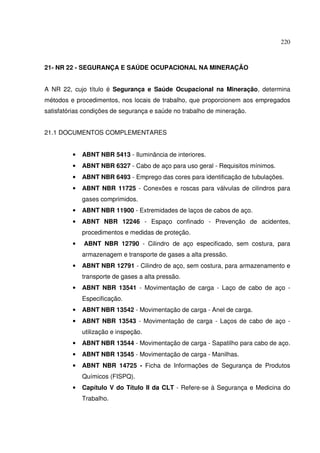 220
21- NR 22 - SEGURANÇA E SAÚDE OCUPACIONAL NA MINERAÇÃO
A NR 22, cujo título é Segurança e Saúde Ocupacional na Mineração, determina
métodos e procedimentos, nos locais de trabalho, que proporcionem aos empregados
satisfatórias condições de segurança e saúde no trabalho de mineração.
21.1 DOCUMENTOS COMPLEMENTARES
• ABNT NBR 5413 - Iluminância de interiores.
• ABNT NBR 6327 - Cabo de aço para uso geral - Requisitos mínimos.
• ABNT NBR 6493 - Emprego das cores para identificação de tubulações.
• ABNT NBR 11725 - Conexões e roscas para válvulas de cilindros para
gases comprimidos.
• ABNT NBR 11900 - Extremidades de laços de cabos de aço.
• ABNT NBR 12246 - Espaço confinado - Prevenção de acidentes,
procedimentos e medidas de proteção.
• ABNT NBR 12790 - Cilindro de aço especificado, sem costura, para
armazenagem e transporte de gases a alta pressão.
• ABNT NBR 12791 - Cilindro de aço, sem costura, para armazenamento e
transporte de gases a alta pressão.
• ABNT NBR 13541 - Movimentação de carga - Laço de cabo de aço -
Especificação.
• ABNT NBR 13542 - Movimentação de carga - Anel de carga.
• ABNT NBR 13543 - Movimentação de carga - Laços de cabo de aço -
utilização e inspeção.
• ABNT NBR 13544 - Movimentação de carga - Sapatilho para cabo de aço.
• ABNT NBR 13545 - Movimentação de carga - Manilhas.
• ABNT NBR 14725 - Ficha de Informações de Segurança de Produtos
Químicos (FISPQ).
• Capítulo V do Título II da CLT - Refere-se à Segurança e Medicina do
Trabalho.
 