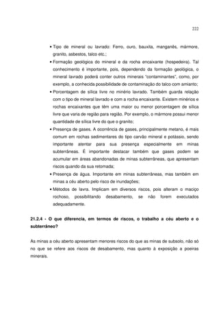222
• Tipo de mineral ou lavrado: Ferro, ouro, bauxita, manganês, mármore,
granito, asbestos, talco etc.;
• Formação geológica do mineral e da rocha encaixante (hospedeira). Tal
conhecimento é importante, pois, dependendo da formação geológica, o
mineral lavrado poderá conter outros minerais “contaminantes”, como, por
exemplo, a conhecida possibilidade de contaminação do talco com amianto;
• Porcentagem de sílica livre no minério lavrado. Também guarda relação
com o tipo de mineral lavrado e com a rocha encaixante. Existem minérios e
rochas encaixantes que têm uma maior ou menor porcentagem de sílica
livre que varia de região para região. Por exemplo, o mármore possui menor
quantidade de sílica livre do que o granito;
• Presença de gases. A ocorrência de gases, principalmente metano, é mais
comum em rochas sedimentares do tipo carvão mineral e potássio, sendo
importante atentar para sua presença especialmente em minas
subterrâneas. É importante destacar também que gases podem se
acumular em áreas abandonadas de minas subterrâneas, que apresentam
riscos quando da sua retomada;
• Presença de água. Importante em minas subterrâneas, mas também em
minas a céu aberto pelo risco de inundações;
• Métodos de lavra. Implicam em diversos riscos, pois alteram o maciço
rochoso, possibilitando desabamento, se não forem executados
adequadamente.
21.2.4 - O que diferencia, em termos de riscos, o trabalho a céu aberto e o
subterrâneo?
As minas a céu aberto apresentam menores riscos do que as minas de subsolo, não só
no que se refere aos riscos de desabamento, mas quanto à exposição a poeiras
minerais.
 