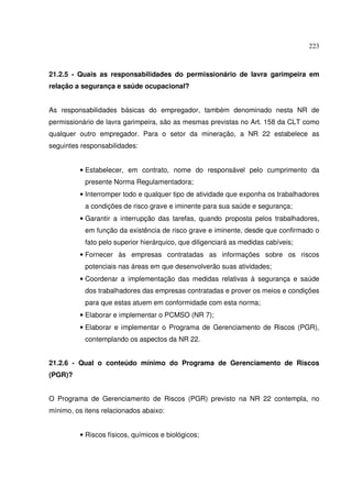 223
21.2.5 - Quais as responsabilidades do permissionário de lavra garimpeira em
relação a segurança e saúde ocupacional?
As responsabilidades básicas do empregador, também denominado nesta NR de
permissionário de lavra garimpeira, são as mesmas previstas no Art. 158 da CLT como
qualquer outro empregador. Para o setor da mineração, a NR 22 estabelece as
seguintes responsabilidades:
• Estabelecer, em contrato, nome do responsável pelo cumprimento da
presente Norma Regulamentadora;
• Interromper todo e qualquer tipo de atividade que exponha os trabalhadores
a condições de risco grave e iminente para sua saúde e segurança;
• Garantir a interrupção das tarefas, quando proposta pelos trabalhadores,
em função da existência de risco grave e iminente, desde que confirmado o
fato pelo superior hierárquico, que diligenciará as medidas cabíveis;
• Fornecer às empresas contratadas as informações sobre os riscos
potenciais nas áreas em que desenvolverão suas atividades;
• Coordenar a implementação das medidas relativas à segurança e saúde
dos trabalhadores das empresas contratadas e prover os meios e condições
para que estas atuem em conformidade com esta norma;
• Elaborar e implementar o PCMSO (NR 7);
• Elaborar e implementar o Programa de Gerenciamento de Riscos (PGR),
contemplando os aspectos da NR 22.
21.2.6 - Qual o conteúdo mínimo do Programa de Gerenciamento de Riscos
(PGR)?
O Programa de Gerenciamento de Riscos (PGR) previsto na NR 22 contempla, no
mínimo, os itens relacionados abaixo:
• Riscos físicos, químicos e biológicos;
 