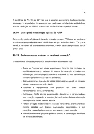 226
A existência do Art. 195 da CLT nos leva a acreditar que somente laudos ambientais
assinados por engenheiros de segurança e/ou médicos do trabalho terão validade legal
em caso de litígios trabalhistas no campo da insalubridade e da periculosidade.
21.2.11 - Qual o prazo de reavaliação e guarda do PGR?
Embora não esteja definido explicitamente, entendemos que o PGR deva ser atualizado
anualmente ou quando ocorrerem modificações no processo de trabalho. Tal qual o
PPRA, o PCMSO e os levantamentos ambientais, o PGR deverá ser guardado por 20
(vinte) anos.
21.2.12 - Quais os riscos de acidentes no trabalho de mineração?
O trabalho nas atividades potencializa a ocorrência de acidentes do tipo:
• Queda de “chocos” em minas subterrâneas: depende das condições de
estabilidade do maciço rochoso, do sistema de contenção adotado e sua
manutenção, pressão por produtividade e existência, ou não, de iluminação
suficiente para identificação da sua existência;
• Desmoronamentos e quedas de blocos: podem ocorrer não só em minas de
subsolo, mas em minas a céu aberto;
• Máquinas e equipamentos sem proteção, tais como correias
transportadoras, polias, guinchos etc.;
• Eletricidade: fiação elétrica desprotegida, disjuntores e transformadores
sem proteção, supervisão e manutenção insuficiente e falta de sinalização
são alguns dos fatores de risco elétrico;
• Falta de proteção de aberturas dos locais de transferência e tombamento de
minério, escadas com degraus inadequados, escorregadios e sem
corrimãos, passarelas improvisadas sem guarda-corpo e corrimão;
• Iluminação deficiente: propicia quedas e dificulta a identificação de chocos
em minas subterrâneas;
 