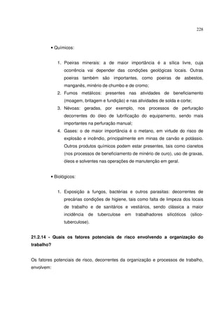 228
• Químicos:
1. Poeiras minerais: a de maior importância é a sílica livre, cuja
ocorrência vai depender das condições geológicas locais. Outras
poeiras também são importantes, como poeiras de asbestos,
manganês, minério de chumbo e de cromo;
2. Fumos metálicos: presentes nas atividades de beneficiamento
(moagem, britagem e fundição) e nas atividades de solda e corte;
3. Névoas: geradas, por exemplo, nos processos de perfuração
decorrentes do óleo de lubrificação do equipamento, sendo mais
importantes na perfuração manual;
4. Gases: o de maior importância é o metano, em virtude do risco de
explosão e incêndio, principalmente em minas de carvão e potássio.
Outros produtos químicos podem estar presentes, tais como cianetos
(nos processos de beneficiamento de minério de ouro), uso de graxas,
óleos e solventes nas operações de manutenção em geral.
• Biológicos:
1. Exposição a fungos, bactérias e outros parasitas: decorrentes de
precárias condições de higiene, tais como falta de limpeza dos locais
de trabalho e de sanitários e vestiários, sendo clássica a maior
incidência de tuberculose em trabalhadores silicóticos (silico-
tuberculose).
21.2.14 - Quais os fatores potenciais de risco envolvendo a organização do
trabalho?
Os fatores potenciais de risco, decorrentes da organização e processos de trabalho,
envolvem:
 